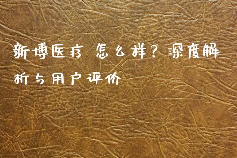 新博医疗 怎么样？深度解析与用户评价_https://www.kuaijiepai.net_期货在线_第1张