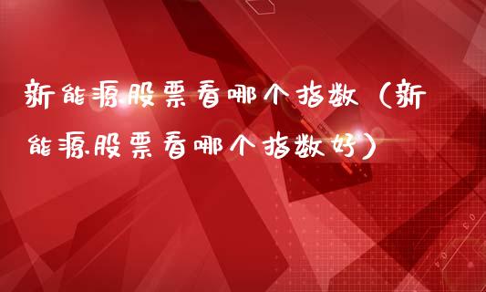 新能源股票看哪个指数（新能源股票看哪个指数好）_https://www.kuaijiepai.net_国际股建_第1张