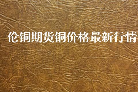 伦铜期货铜价格最新行情_https://www.kuaijiepai.net_期货资讯_第1张