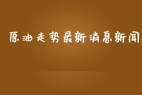 原油走势最新消息新闻_https://www.kuaijiepai.net_期货在线_第1张