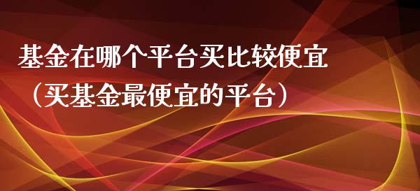 基金在哪个平台买比较便宜（买基金最便宜的平台）_https://www.kuaijiepai.net_期货理财_第1张