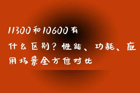 11300和10600有什么区别？性能、功耗、应用场景全方位对比_https://www.kuaijiepai.net_期货资讯_第1张