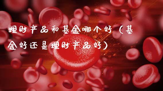 理财产品和基金哪个好（基金好还是理财产品好）_https://www.kuaijiepai.net_投资理财_第1张