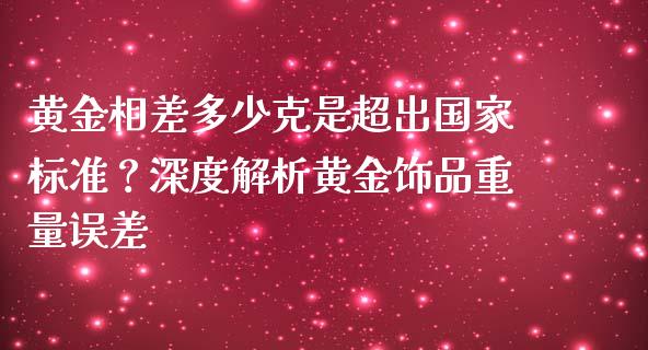 黄金相差多少克是超出国家标准？深度解析黄金饰品重量误差_https://www.kuaijiepai.net_股票理论_第1张