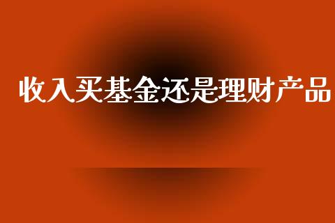 收入买基金还是理财产品_https://www.kuaijiepai.net_投资理财_第1张