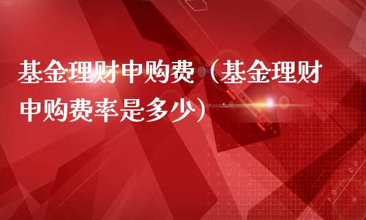 基金理财申购费（基金理财申购费率是多少）_https://www.kuaijiepai.net_投资理财_第1张