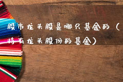 股市龙头股是哪只基金的（持有龙头股份的基金）_https://www.kuaijiepai.net_期货理财_第1张