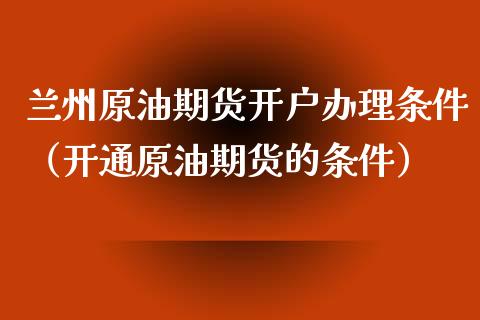兰州原油期货开户办理条件（开通原油期货的条件）_https://www.kuaijiepai.net_期货资讯_第1张