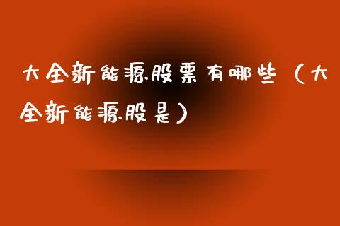 大全新能源股票有哪些（大全新能源股是）_https://www.kuaijiepai.net_新股新闻_第1张