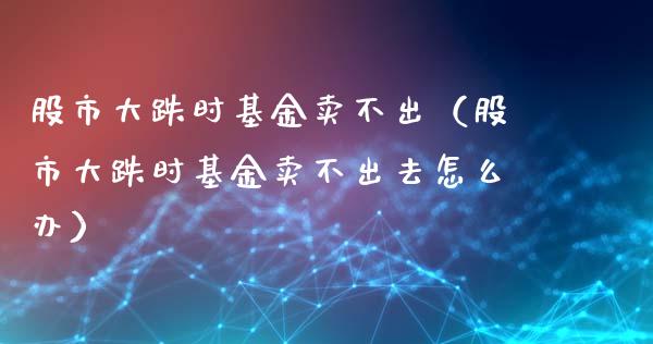 股市大跌时基金卖不出（股市大跌时基金卖不出去怎么办）_https://www.kuaijiepai.net_期货理财_第1张