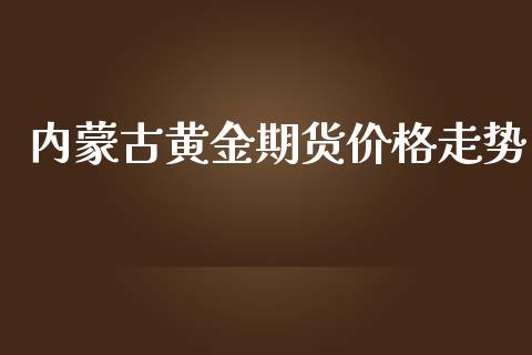 内蒙古黄金期货价格走势_https://www.kuaijiepai.net_期货资讯_第1张