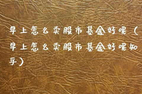 早上怎么卖股市基金好呢（早上怎么卖股市基金好呢知乎）_https://www.kuaijiepai.net_期货理财_第1张