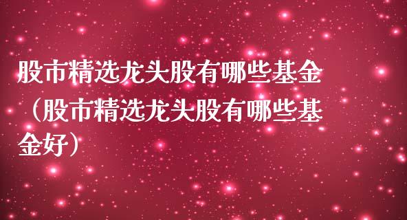 股市精选龙头股有哪些基金（股市精选龙头股有哪些基金好）_https://www.kuaijiepai.net_期货理财_第1张