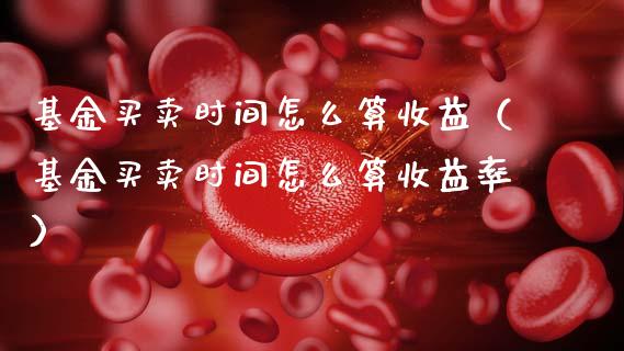 基金买卖时间怎么算收益（基金买卖时间怎么算收益率）_https://www.kuaijiepai.net_投资理财_第1张