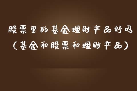 股票里的基金理财产品好吗（基金和股票和理财产品）_https://www.kuaijiepai.net_投资理财_第1张