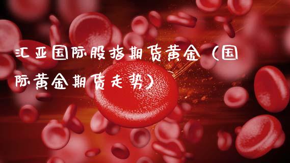 汇亚国际股指期货黄金（国际黄金期货走势）_https://www.kuaijiepai.net_国际期货_第1张