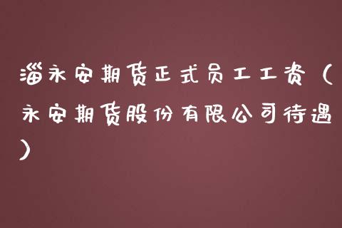 淄永安期货正式员工工资（永安期货股份有限公司待遇）_https://www.kuaijiepai.net_期货资讯_第1张