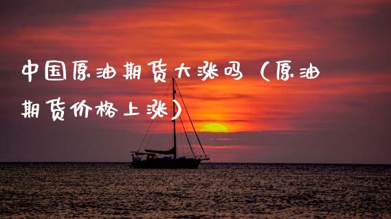 中国原油期货大涨吗（原油期货价格上涨）_https://www.kuaijiepai.net_国际期货_第1张