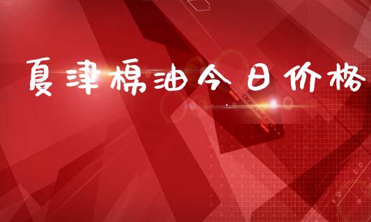 夏津棉油今日价格_https://www.kuaijiepai.net_国际期货_第1张