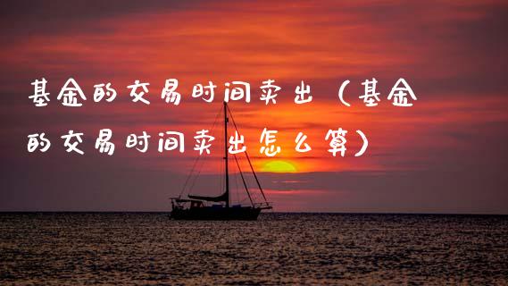 基金的交易时间卖出（基金的交易时间卖出怎么算）_https://www.kuaijiepai.net_期货理财_第1张