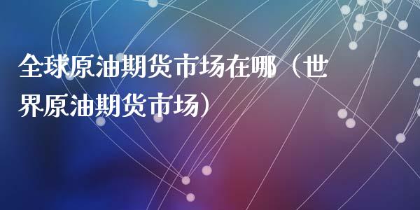 全球原油期货市场在哪（世界原油期货市场）_https://www.kuaijiepai.net_国际期货_第1张