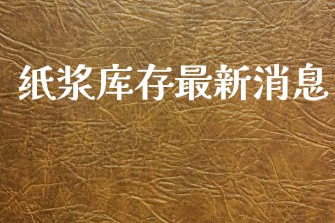 纸浆库存最新消息_https://www.kuaijiepai.net_期货资讯_第1张