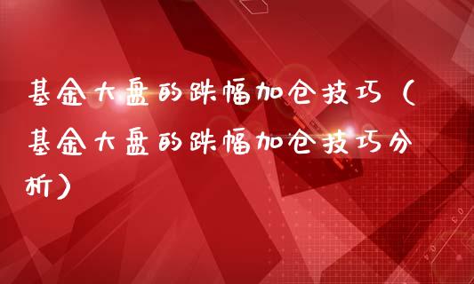 基金大盘的跌幅加仓技巧（基金大盘的跌幅加仓技巧分析）_https://www.kuaijiepai.net_投资理财_第1张