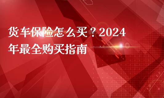 货车保险怎么买？2024年最全购买指南_https://www.kuaijiepai.net_新股新闻_第1张