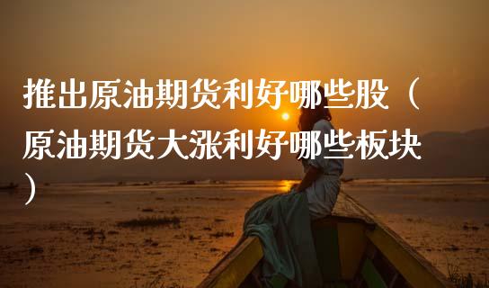 推出原油期货利好哪些股（原油期货大涨利好哪些板块）_https://www.kuaijiepai.net_国际期货_第1张