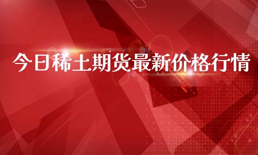 今日稀土期货最新价格行情_https://www.kuaijiepai.net_期货资讯_第1张