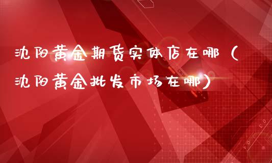 沈阳黄金期货实体店在哪（沈阳黄金批发市场在哪）_https://www.kuaijiepai.net_期货资讯_第1张
