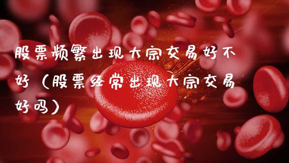 股票频繁出现大宗交易好不好（股票经常出现大宗交易好吗）_https://www.kuaijiepai.net_新股新闻_第1张