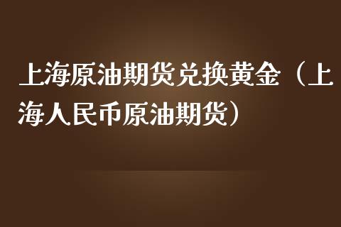 上海原油期货兑换黄金（上海人民币原油期货）_https://www.kuaijiepai.net_国际期货_第1张