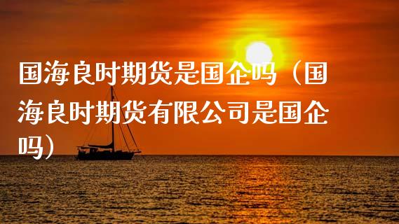 国海良时期货是国企吗（国海良时期货有限公司是国企吗）_https://www.kuaijiepai.net_国际期货_第1张