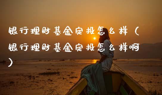 银行理财基金定投怎么样（银行理财基金定投怎么样啊）_https://www.kuaijiepai.net_期货理财_第1张