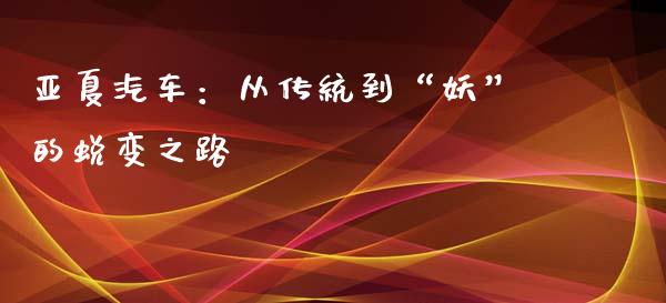 亚夏汽车：从传统到“妖”的蜕变之路_https://www.kuaijiepai.net_国际期货_第1张