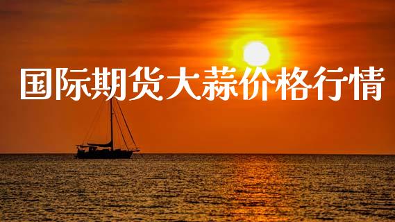 国际期货大蒜价格行情_https://www.kuaijiepai.net_期货资讯_第1张