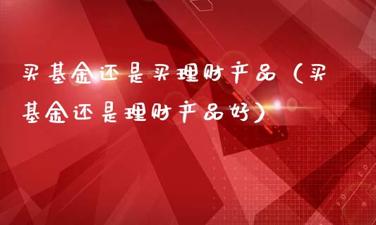 买基金还是买理财产品（买基金还是理财产品好）_https://www.kuaijiepai.net_期货理财_第1张