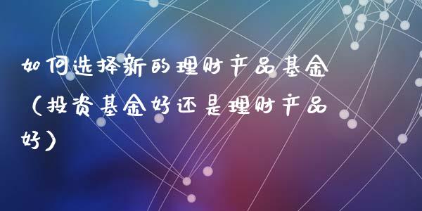 如何选择新的理财产品基金（投资基金好还是理财产品好）_https://www.kuaijiepai.net_期货理财_第1张