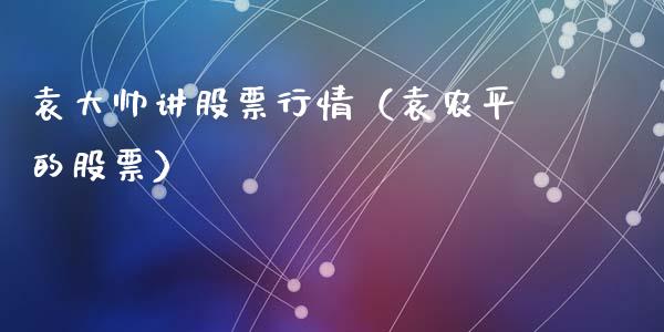 袁大帅讲股票行情（袁农平的股票）_https://www.kuaijiepai.net_国际股建_第1张