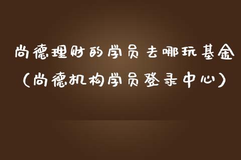 尚德理财的学员去哪玩基金（尚德机构学员登录中心）_https://www.kuaijiepai.net_期货理财_第1张