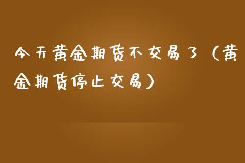 今天黄金期货不交易了（黄金期货停止交易）_https://www.kuaijiepai.net_国际期货_第1张
