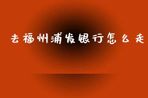 去福州浦发银行怎么走_https://www.kuaijiepai.net_期货在线_第1张