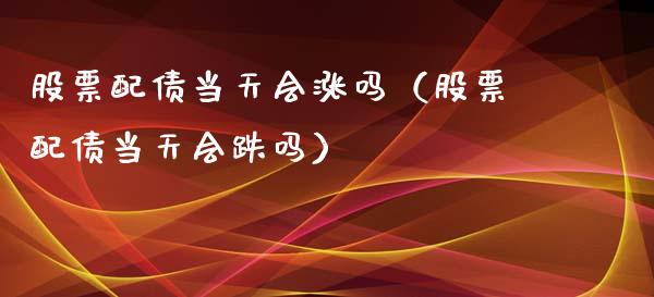 股票配债当天会涨吗（股票配债当天会跌吗）_https://www.kuaijiepai.net_新股新闻_第1张