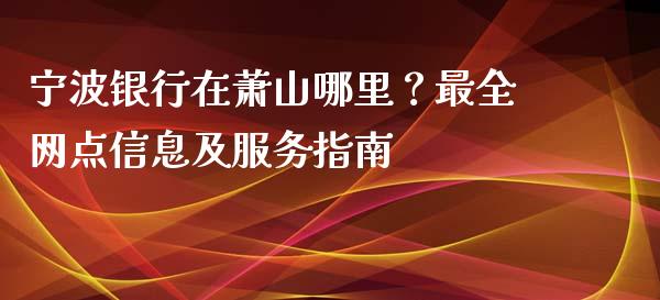宁波银行在萧山哪里？最全网点信息及服务指南_https://www.kuaijiepai.net_国际期货_第1张