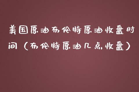 美国原油布伦特原油收盘时间（布伦特原油几点收盘）_https://www.kuaijiepai.net_期货资讯_第1张