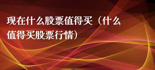 现在什么股票值得买（什么值得买股票行情）_https://www.kuaijiepai.net_国际股建_第1张