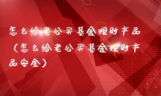 怎么给老公买基金理财产品（怎么给老公买基金理财产品安全）_https://www.kuaijiepai.net_投资理财_第1张