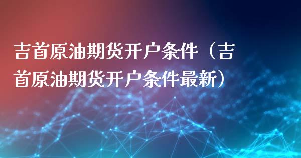 吉首原油期货开户条件（吉首原油期货开户条件最新）_https://www.kuaijiepai.net_国际期货_第1张