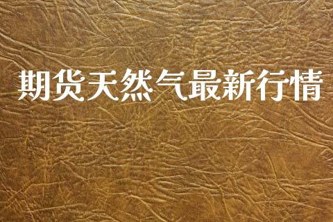 期货天然气最新行情_https://www.kuaijiepai.net_期货资讯_第1张